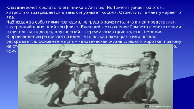 Клавдий хочет сослать племянника в Англию. Но Гамлет узнаёт об этом, хитростью возвращается в замок и убивает короля. Отомстив, Гамлет умирает от яда. Наблюдая за событиями трагедии, нетрудно заметить, что в ней представлен внутренний и внешний конфликт. Внешний – отношение Гамлета с обитателями родительского двора, внутренний – переживания принца, его сомнения. В произведении развивается идея , что всякая ложь рано или поздно раскрывается. Основная мысль – человеческая жизнь слишком коротка, поэтому не стоит тратить время на то, чтобы опутывать её ложью и интригами. Это то, чему учит пьеса читателя и зрителя. 