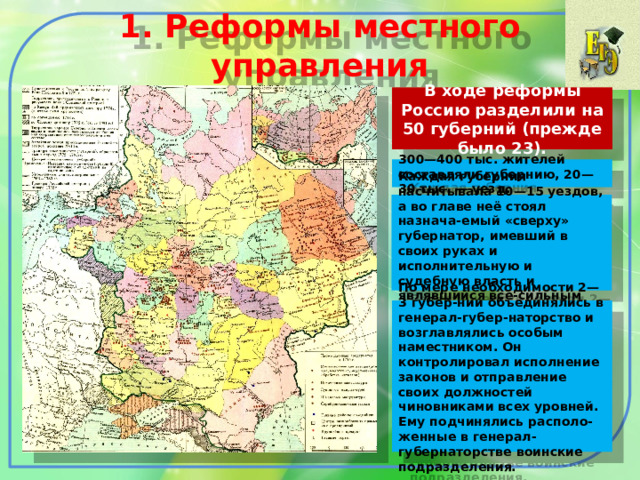 1. Реформы местного управления В ходе реформы Россию разделили на 50 губерний (прежде было 23). 300—400 тыс. жителей составляли губернию, 20—30 тыс. — уезд. Каждая губерния насчитывала 10—15 уездов, а во главе неё стоял назнача-емый «сверху» губернатор, имевший в своих руках и исполнительную и судебную власть и являвшийся все-сильным хозяином губернии. По мере необходимости 2—3 губер-нии объединялись в генерал-губер-наторство и возглавлялись особым наместником. Он контролировал исполнение законов и отправление своих должностей чиновниками всех уровней. Ему подчинялись располо-женные в генерал-губернаторстве воинские подразделения. 