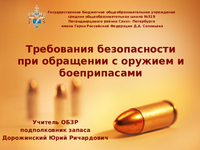 Государственное бюджетное общеобразовательное учреждение средняя общеобразовательная школа №319 Петродворцового района Санкт- Петербурга имени Героя Российской Федерации Д.А. Соловьева Требования безопасности при обращении с оружием и боеприпасами Учитель ОБЗР подполковник запаса Дорожинский Юрий Ричардович 