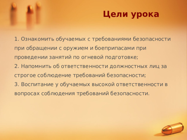 Цели урока 1. Ознакомить обучаемых с требованиями безопасности при обращении с оружием и боеприпасами при проведении занятий по огневой подготовке; 2. Напомнить об ответственности должностных лиц за строгое соблюдение требований безопасности; 3. Воспитание у обучаемых высокой ответственности в вопросах соблюдения требований безопасности. 