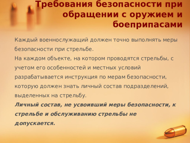 Требования безопасности при обращении с оружием и боеприпасами Каждый военнослужащий должен точно выполнять меры безопасности при стрельбе. На каждом объекте, на котором проводятся стрельбы, с учетом его особенностей и местных условий разрабатывается инструкция по мерам безопасности, которую должен знать личный состав подразделений, выделенных на стрельбу. Личный состав, не усвоивший меры безопасности, к стрельбе и обслуживанию стрельбы не допускается. 