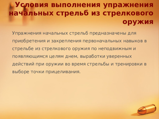 Условия выполнения упражнения начальных стрельб из стрелкового оружия Упражнения начальных стрельб предназначены для приобретения и закрепления первоначальных навыков в стрельбе из стрелкового оружия по неподвижным и появляющимся целям днем, выработки уверенных действий при оружии во время стрельбы и тренировки в выборе точки прицеливания.  