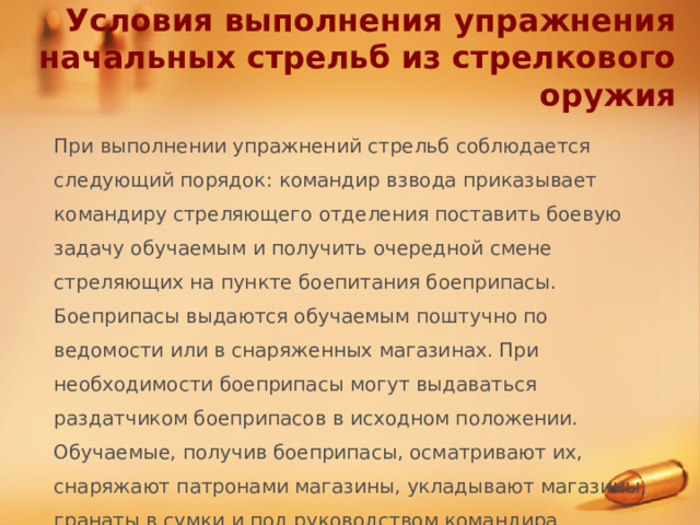 Условия выполнения упражнения начальных стрельб из стрелкового оружия При выполнении упражнений стрельб соблюдается следующий порядок: командир взвода приказывает командиру стреляющего отделения поставить боевую задачу обучаемым и получить очередной смене стреляющих на пункте боепитания боеприпасы. Боеприпасы выдаются обучаемым поштучно по ведомости или в снаряженных магазинах. При необходимости боеприпасы могут выдаваться раздатчиком боеприпасов в исходном положении. Обучаемые, получив боеприпасы, осматривают их, снаряжают патронами магазины, укладывают магазины, гранаты в сумки и под руководством командира отделения (старшего смены) следуют в исходное положение. 