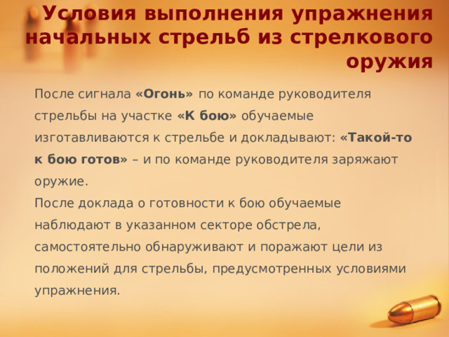Условия выполнения упражнения начальных стрельб из стрелкового оружия После сигнала «Огонь» по команде руководителя стрельбы на участке «К бою» обучаемые изготавливаются к стрельбе и докладывают: «Такой-то к бою готов» – и по команде руководителя заряжают оружие. После доклада о готовности к бою обучаемые наблюдают в указанном секторе обстрела, самостоятельно обнаруживают и поражают цели из положений для стрельбы, предусмотренных условиями упражнения. 