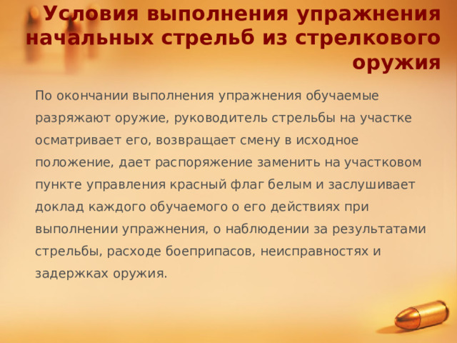 Условия выполнения упражнения начальных стрельб из стрелкового оружия По окончании выполнения упражнения обучаемые разряжают оружие, руководитель стрельбы на участке осматривает его, возвращает смену в исходное положение, дает распоряжение заменить на участковом пункте управления красный флаг белым и заслушивает доклад каждого обучаемого о его действиях при выполнении упражнения, о наблюдении за результатами стрельбы, расходе боеприпасов, неисправностях и задержках оружия. 