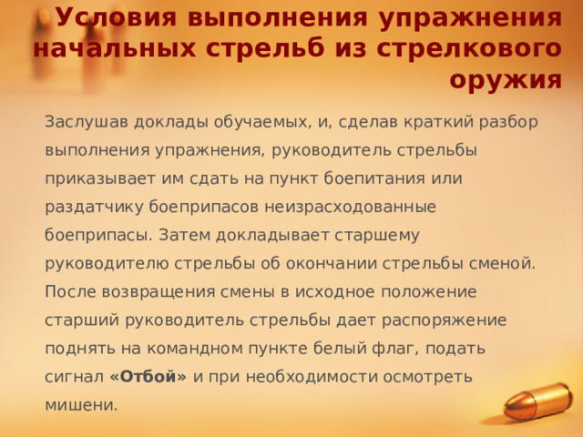 Условия выполнения упражнения начальных стрельб из стрелкового оружия Заслушав доклады обучаемых, и, сделав краткий разбор выполнения упражнения, руководитель стрельбы приказывает им сдать на пункт боепитания или раздатчику боеприпасов неизрасходованные боеприпасы. Затем докладывает старшему руководителю стрельбы об окончании стрельбы сменой. После возвращения смены в исходное положение старший руководитель стрельбы дает распоряжение поднять на командном пункте белый флаг, подать сигнал «Отбой» и при необходимости осмотреть мишени. 