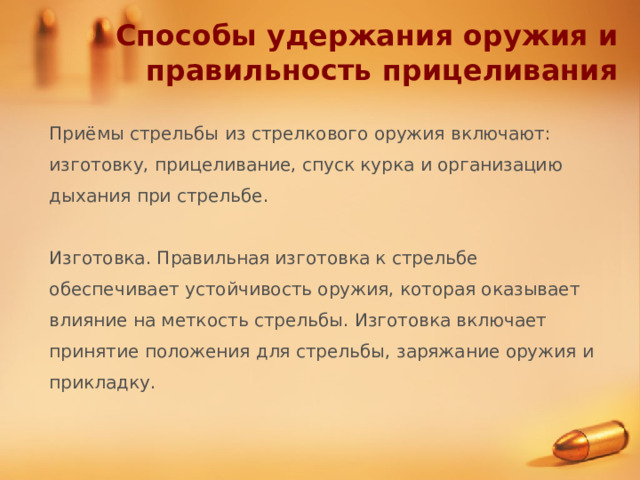 Способы удержания оружия и правильность прицеливания Приёмы стрельбы из стрелкового оружия включают: изготовку, прицеливание, спуск курка и организацию дыхания при стрельбе. Изготовка. Правильная изготовка к стрельбе обеспечивает устойчивость оружия, которая оказывает влияние на меткость стрельбы. Изготовка включает принятие положения для стрельбы, заряжание оружия и прикладку. 