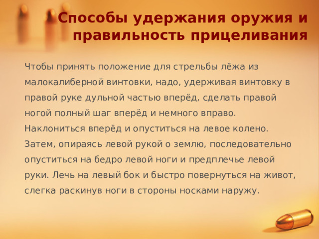 Способы удержания оружия и правильность прицеливания Чтобы принять положение для стрельбы лёжа из малокалиберной винтовки, надо, удерживая винтовку в правой руке дульной частью вперёд, сделать правой ногой полный шаг вперёд и немного вправо. Наклониться вперёд и опуститься на левое колено. Затем, опираясь левой рукой о землю, последовательно опуститься на бедро левой ноги и предплечье левой руки. Лечь на левый бок и быстро повернуться на живот, слегка раскинув ноги в стороны носками наружу. 