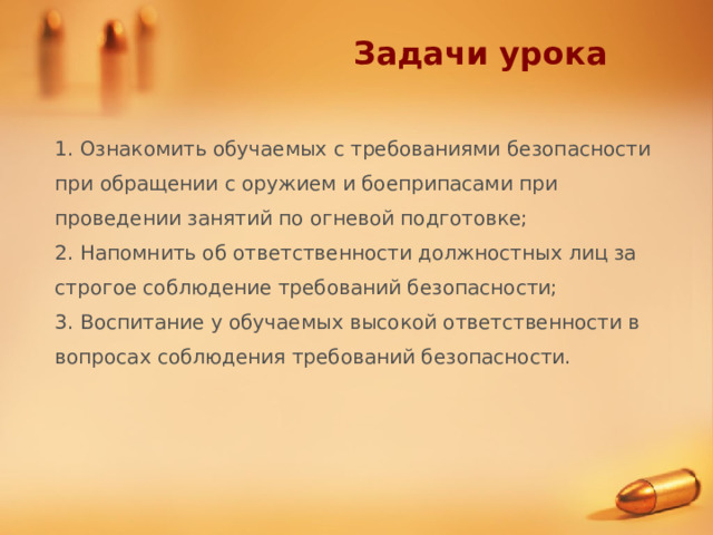 Задачи урока 1. Ознакомить обучаемых с требованиями безопасности при обращении с оружием и боеприпасами при проведении занятий по огневой подготовке; 2. Напомнить об ответственности должностных лиц за строгое соблюдение требований безопасности; 3. Воспитание у обучаемых высокой ответственности в вопросах соблюдения требований безопасности. 