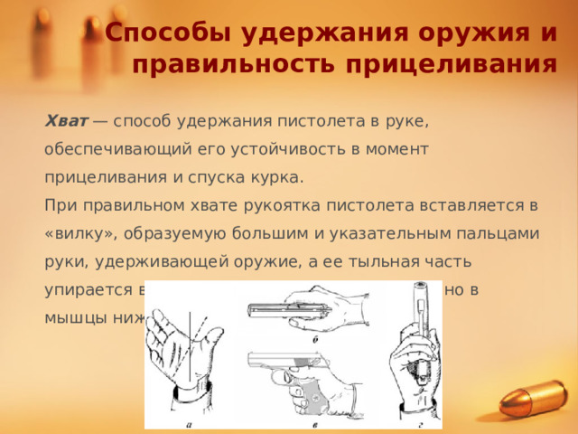 Способы удержания оружия и правильность прицеливания Хват — способ удержания пистолета в руке, обеспечивающий его устойчивость в момент прицеливания и спуска курка. При правильном хвате рукоятка пистолета вставляется в «вилку», образуемую большим и указательным пальцами руки, удерживающей оружие, а ее тыльная часть упирается в мышцу большого пальца и частично в мышцы нижней части ладони. 