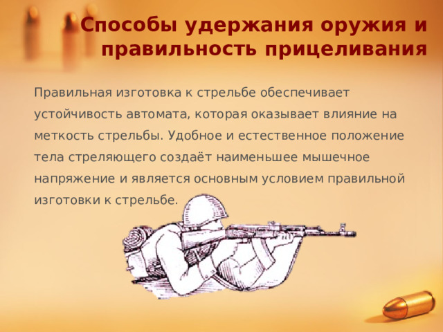Способы удержания оружия и правильность прицеливания Правильная изготовка к стрельбе обеспечивает устойчивость автомата, которая оказывает влияние на меткость стрельбы. Удобное и естественное положение тела стреляющего создаёт наименьшее мышечное напряжение и является основным условием правильной изготовки к стрельбе.  