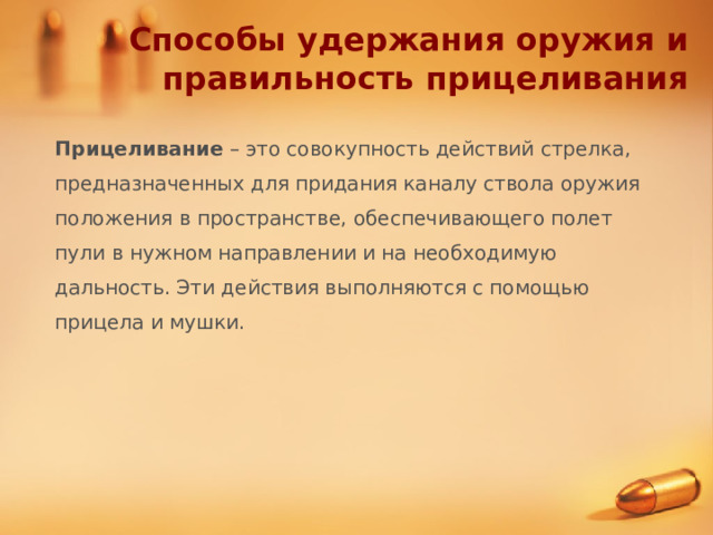 Способы удержания оружия и правильность прицеливания Прицеливание – это совокупность действий стрелка, предназначенных для придания каналу ствола оружия положения в пространстве, обеспечивающего полет пули в нужном направлении и на необходимую дальность. Эти действия выполняются с помощью прицела и мушки. 