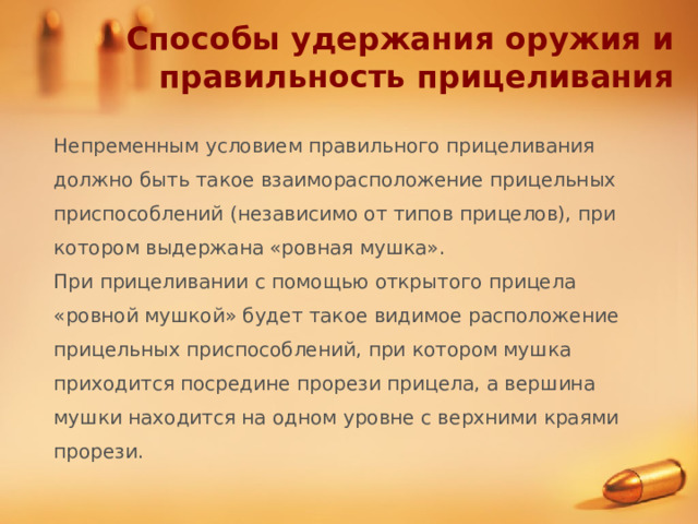 Способы удержания оружия и правильность прицеливания Непременным условием правильного прицеливания должно быть такое взаиморасположение прицельных приспособлений (независимо от типов прицелов), при котором выдержана «ровная мушка». При прицеливании с помощью открытого прицела «ровной мушкой» будет такое видимое расположение прицельных приспособлений, при котором мушка приходится посредине прорези прицела, а вершина мушки находится на одном уровне с верхними краями прорези. 