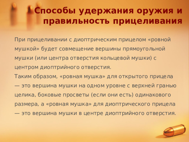 Способы удержания оружия и правильность прицеливания При прицеливании с диоптрическим прицелом «ровной мушкой» будет совмещение вершины прямоугольной мушки (или центра отверстия кольцевой мушки) с центром диоптрийного отверстия. Таким образом, «ровная мушка» для открытого прицела — это вершина мушки на одном уровне с верхней гранью целика, боковые просветы (если они есть) одинакового размера, а «ровная мушка» для диоптрического прицела — это вершина мушки в центре диоптрийного отверстия. 