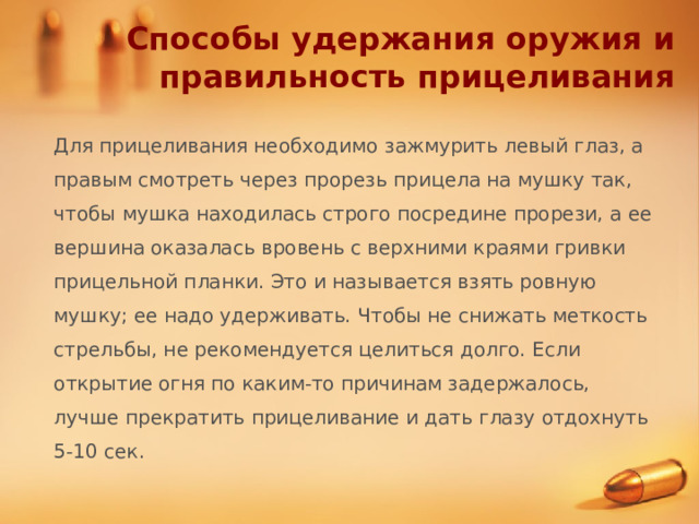 Способы удержания оружия и правильность прицеливания Для прицеливания необходимо зажмурить левый глаз, а правым смотреть через прорезь прицела на мушку так, чтобы мушка находилась строго посредине прорези, а ее вершина оказалась вровень с верхними краями гривки прицельной планки. Это и называется взять ровную мушку; ее надо удерживать. Чтобы не снижать меткость стрельбы, не рекомендуется целиться долго. Если открытие огня по каким-то причинам задержалось, лучше прекратить прицеливание и дать глазу отдохнуть 5-10 сек. 
