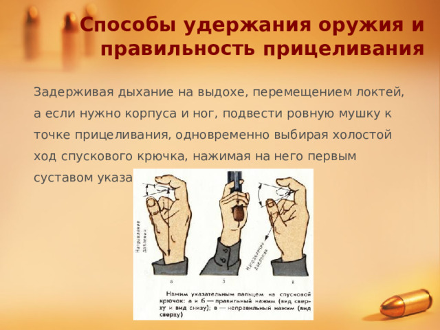 Способы удержания оружия и правильность прицеливания Задерживая дыхание на выдохе, перемещением локтей, а если нужно корпуса и ног, подвести ровную мушку к точке прицеливания, одновременно выбирая холостой ход спускового крючка, нажимая на него первым суставом указательного пальца. 