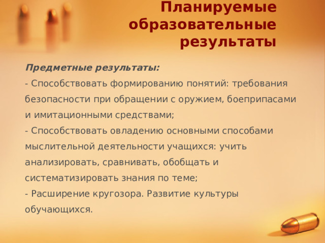 Планируемые образовательные результаты Предметные результаты: - Способствовать формированию понятий: требования безопасности при обращении с оружием, боеприпасами и имитационными средствами; - Способствовать овладению основными способами мыслительной деятельности учащихся: учить анализировать, сравнивать, обобщать и систематизировать знания по теме; - Расширение кругозора. Развитие культуры обучающихся. 