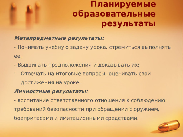 Планируемые образовательные результаты Метапредметные результаты: - Понимать учебную задачу урока, стремиться выполнять ее; - Выдвигать предположения и доказывать их; Отвечать на итоговые вопросы, оценивать свои достижения на уроке. Личностные результаты: - воспитание ответственного отношения к соблюдению требований безопасности при обращении с оружием, боеприпасами и имитационными средствами. 