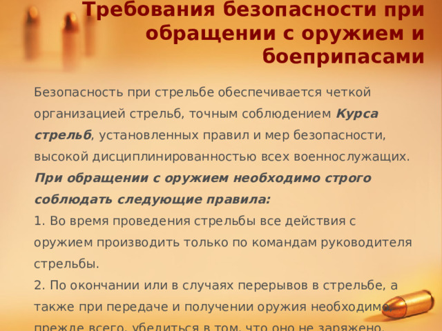 Требования безопасности при обращении с оружием и боеприпасами Безопасность при стрельбе обеспечивается четкой организацией стрельб, точным соблюдением Курса стрельб , установленных правил и мер безопасности, высокой дисциплинированностью всех военнослужащих. При обращении с оружием необходимо строго соблюдать следующие правила: 1. Во время проведения стрельбы все действия с оружием производить только по командам руководителя стрельбы. 2. По окончании или в случаях перерывов в стрельбе, а также при передаче и получении оружия необходимо, прежде всего, убедиться в том, что оно не заряжено. 