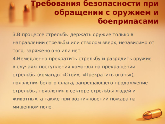 Требования безопасности при обращении с оружием и боеприпасами 3.В процессе стрельбы держать оружие только в направлении стрельбы или стволом вверх, независимо от того, заряжено оно или нет. 4.Немедленно прекратить стрельбу и разрядить оружие в случаях: поступления команды на прекращении стрельбы (команды «Стой», «Прекратить огонь»), появления белого флага, запрещающего продолжение стрельбы, появления в секторе стрельбы людей и животных, а также при возникновении пожара на мишенном поле.  