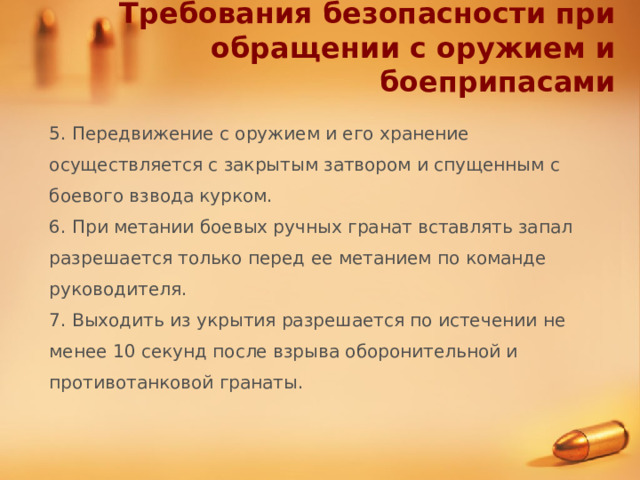 Требования безопасности при обращении с оружием и боеприпасами 5. Передвижение с оружием и его хранение осуществляется с закрытым затвором и спущенным с боевого взвода курком. 6. При метании боевых ручных гранат вставлять запал разрешается только перед ее метанием по команде руководителя. 7. Выходить из укрытия разрешается по истечении не менее 10 секунд после взрыва оборонительной и противотанковой гранаты. 