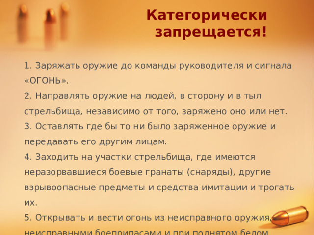 Категорически запрещается! 1. Заряжать оружие до команды руководителя и сигнала «ОГОНЬ». 2. Направлять оружие на людей, в сторону и в тыл стрельбища, независимо от того, заряжено оно или нет. 3. Оставлять где бы то ни было заряженное оружие и передавать его другим лицам. 4. Заходить на участки стрельбища, где имеются неразорвавшиеся боевые гранаты (снаряды), другие взрывоопасные предметы и средства имитации и трогать их. 5. Открывать и вести огонь из неисправного оружия, неисправными боеприпасами и при поднятом белом флаге. 