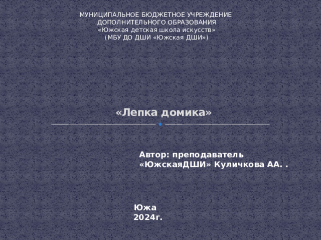 МУНИЦИПАЛЬНОЕ БЮДЖЕТНОЕ УЧРЕЖДЕНИЕ ДОПОЛНИТЕЛЬНОГО ОБРАЗОВАНИЯ «Южская детская школа искусств» (МБУ ДО ДШИ «Южская ДШИ»)   «Лепка домика» Автор: преподаватель «ЮжскаяДШИ» Куличкова АА. .  Южа 2024г. 