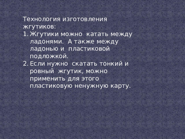 Технология изготовления жгутиков: Жгутики можно катать между ладонями. А также между ладонью и пластиковой подложкой. Если нужно скатать тонкий и ровный жгутик, можно применить для этого пластиковую ненужную карту. 