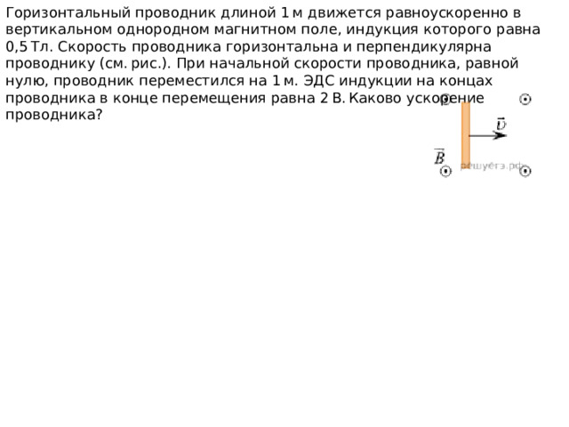 Горизонтальный проводник длиной 1 м движется равноускоренно в вертикальном однородном магнитном поле, индукция которого равна 0,5 Тл. Скорость проводника горизонтальна и перпендикулярна проводнику (см. рис.). При начальной скорости проводника, равной нулю, проводник переместился на 1 м. ЭДС индукции на концах проводника в конце перемещения равна 2 В. Каково ускорение проводника? 