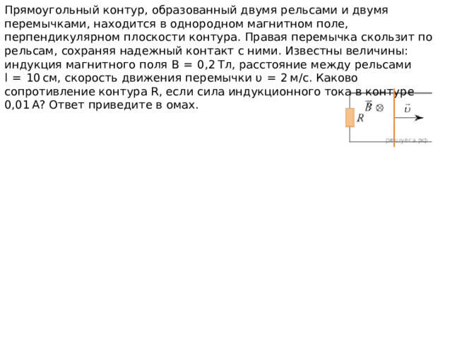 Прямоугольный контур, образованный двумя рельсами и двумя перемычками, находится в однородном магнитном поле, перпендикулярном плоскости контура. Правая перемычка скользит по рельсам, сохраняя надежный контакт с ними. Известны величины: индукция магнитного поля В  =  0,2 Тл, расстояние между рельсами l  =  10 см, скорость движения перемычки υ  =  2 м/с. Каково сопротивление контура R, если сила индукционного тока в контуре 0,01 А? Ответ приведите в омах. 