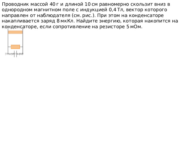 Проводник массой 40 г и длиной 10 см равномерно скользит вниз в однородном магнитном поле с индукцией 0,4 Тл, вектор которого направлен от наблюдателя (см. рис.). При этом на конденсаторе накапливается заряд 8 мкКл. Найдите энергию, которая накопится на конденсаторе, если сопротивление на резисторе 5 мОм. 
