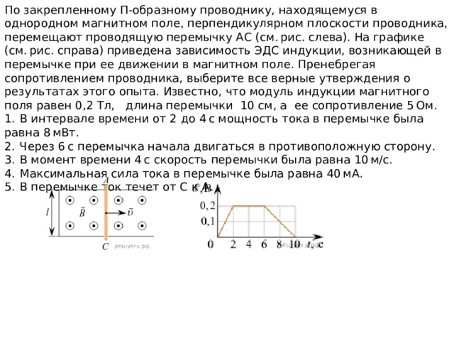 По закрепленному П-образному проводнику, находящемуся в однородном магнитном поле, перпендикулярном плоскости проводника, перемещают проводящую перемычку АС (см. рис. слева). На графике (см. рис. справа) приведена зависимость ЭДС индукции, возникающей в перемычке при ее движении в магнитном поле. Пренебрегая сопротивлением проводника, выберите все верные утверждения о результатах этого опыта. Известно, что модуль индукции магнитного поля равен 0,2 Тл, длина перемычки 10 см, а ее сопротивление 5 Ом. 1.  В интервале времени от 2 до 4 с мощность тока в перемычке была равна 8 мВт. 2.  Через 6 с перемычка начала двигаться в противоположную сторону. 3.  В момент времени 4 с скорость перемычки была равна 10 м/с. 4.  Максимальная сила тока в перемычке была равна 40 мА. 5.  В перемычке ток течет от С к А. 