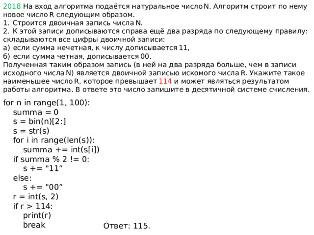 2018 На вход алгоритма подаётся натуральное число N. Алгоритм строит по нему новое число R следующим образом. 1.  Строится двоичная запись числа N. 2.  К этой записи дописываются справа ещё два разряда по следующему правилу: складываются все цифры двоичной записи: а)  если сумма нечетная, к числу дописывается 11, б)  если сумма четная, дописывается 00. Полученная таким образом запись (в ней на два разряда больше, чем в записи исходного числа N) является двоичной записью искомого числа R. Укажите такое наименьшее число R, которое превышает  114 и может являться результатом работы алгоритма. В ответе это число запишите в десятичной системе счисления. for n in range(1, 100):  summa = 0  s = bin(n)[2:]  s = str(s)  for i in range(len(s)):  summa += int(s[i])  if summa % 2 != 0:  s += 