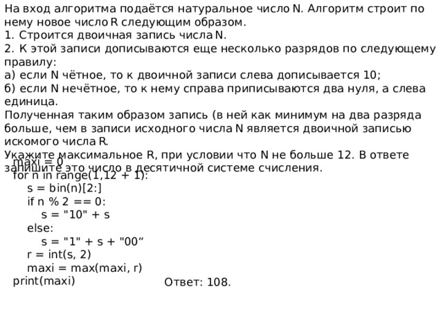 На вход алгоритма подаётся натуральное число N. Алгоритм строит по нему новое число R следующим образом. 1.  Строится двоичная запись числа N. 2.  К этой записи дописываются еще несколько разрядов по следующему правилу: а)  если N чётное, то к двоичной записи слева дописывается 10; б)  если N нечётное, то к нему справа приписываются два нуля, а слева единица. Полученная таким образом запись (в ней как минимум на два разряда больше, чем в записи исходного числа N является двоичной записью искомого числа R. Укажите максимальное R, при условии что N не больше 12. В ответе запишите это число в десятичной системе счисления. maxi = 0 for n in range(1,12 + 1):  s = bin(n)[2:]  if n % 2 == 0:  s = 