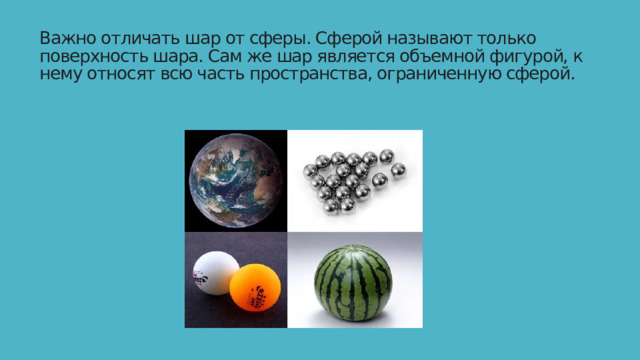Важно отличать шар от сферы. Сферой называют только поверхность шара. Сам же шар является объемной фигурой, к нему относят всю часть пространства, ограниченную сферой.   