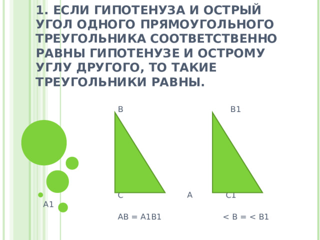 1. ЕСЛИ ГИПОТЕНУЗА И ОСТРЫЙ УГОЛ ОДНОГО ПРЯМОУГОЛЬНОГО ТРЕУГОЛЬНИКА СООТВЕТСТВЕННО РАВНЫ ГИПОТЕНУЗЕ И ОСТРОМУ УГЛУ ДРУГОГО, ТО ТАКИЕ ТРЕУГОЛЬНИКИ РАВНЫ.  В В1  С А С1 А1  АВ = А1В1 