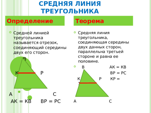 СРЕДНЯЯ ЛИНИЯ ТРЕУГОЛЬНИКА Определение Теорема Средней линией треугольника называется отрезок, соединяющий середины двух его сторон.  В  К Р А С  АК = КВ ВР = РС Средняя линия треугольника, соединяющая середины двух данных сторон, параллельна третьей стороне и равна ее половине.  В АК = КВ  ВР = РС  К Р КР = 1/2АС А С 
