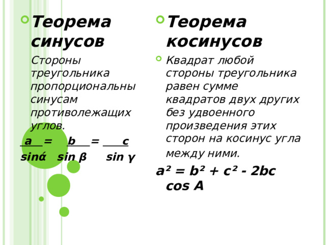 Теорема синусов Теорема косинусов Квадрат любой стороны треугольника равен сумме квадратов двух других без удвоенного произведения этих сторон на косинус угла между ними.   Стороны треугольника пропорциональны синусам противолежащих углов.  а =   b = c sin ά  sin  β  sin γ a ² = b² + c² - 2bc cos A 