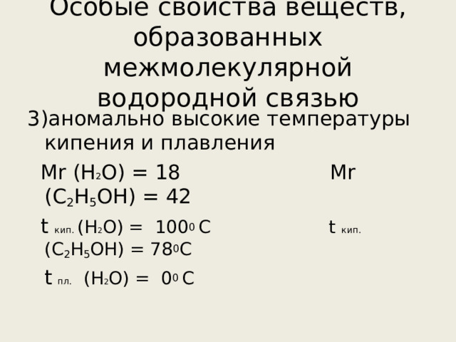 Особые свойства веществ, образованных межмолекулярной водородной связью 3)аномально высокие температуры кипения и плавления  М r  (H 2 O ) = 18   Mr ( С 2 Н 5 ОН ) = 42   t кип.  (H 2 O ) = 100 0 С t кип.  ( С 2 Н 5 ОН ) = 78 0 С  t  пл.   (H 2 O ) = 0 0 С 