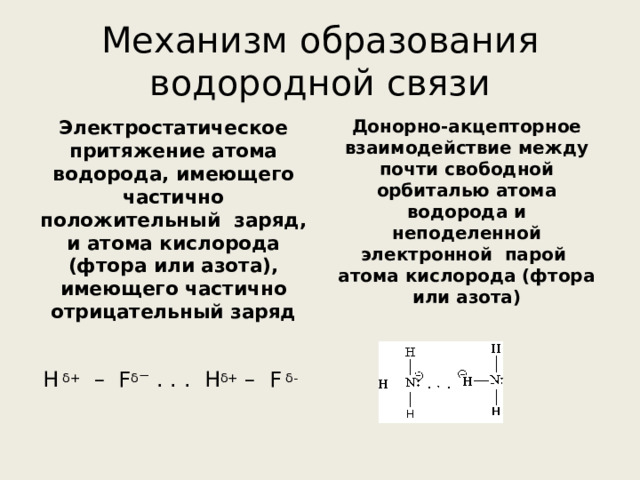Механизм образования водородной связи Донорно-акцепторное взаимодействие между почти свободной орбиталью атома водорода и неподеленной электронной парой атома кислорода (фтора или азота) Электростатическое притяжение атома водорода, имеющего частично положительный заряд, и атома кислорода (фтора или азота), имеющего частично отрицательный заряд Н  δ + – F δ ⁻ . . . H δ + – F δ -  