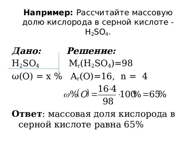 Например: Рассчитайте массовую долю кислорода в серной кислоте - H 2 SO 4 .   Дано:  Решение: H 2 SO 4 M r (H 2 SO 4 )=98 ω (О) = x % A r (О)=16, n = 4 Ответ : массовая доля кислорода в серной кислоте равна 65% 