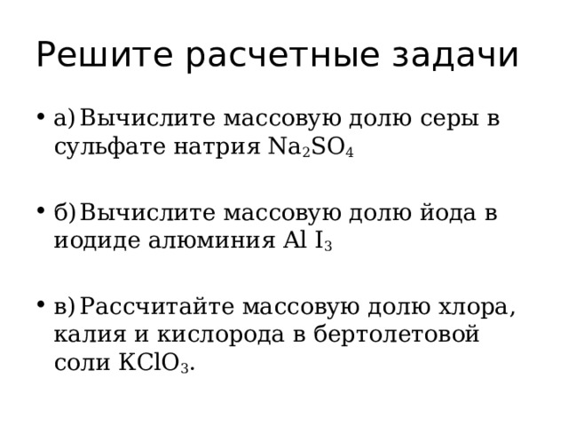 Решите расчетные задачи  а)  Вычислите массовую долю серы в сульфате натрия Na 2 SO 4 б)  Вычислите массовую долю йода в иодиде алюминия Al I 3 в)  Рассчитайте массовую долю хлора, калия и кислорода в бертолетовой соли КСlО 3 . 