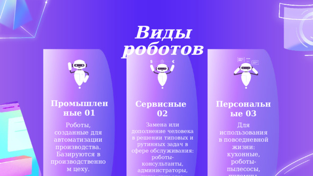 Виды роботов Промышленные 01 Сервисные Персональные 03 02 Роботы, созданные для автоматизации производства. Базируются в производственном цеху. Замена или дополнение человека в решении типовых и рутинных задач в сфере обслуживания: роботы-консультанты, администраторы, гиды, курьеры. Для использования в повседневной жизни: кухонные, роботы-пылесосы, питомцы. 