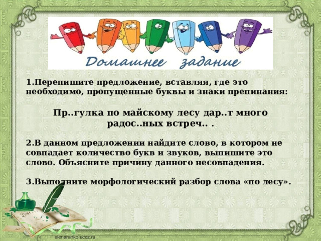 1.Перепишите предложение, вставляя, где это необходимо, пропущенные буквы и знаки препинания:  Пр..гулка по майскому лесу дар..т много радос..ных встреч.. .  2.В данном предложении найдите слово, в котором не совпадает количество букв и звуков, выпишите это слово. Объясните причину данного несовпадения.  3.Выполните морфологический разбор слова «по лесу». 