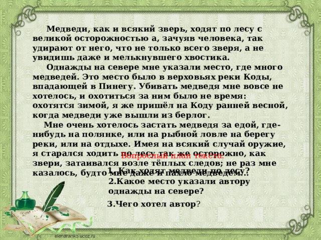  Медведи, как и всякий зверь, ходят по лесу с великой осторожностью а, зачуяв человека, так удирают от него, что не только всего зверя, а не увидишь даже и мелькнувшего хвостика.  Однажды на севере мне указали место, где много медведей. Это место было в верховьях реки Коды, впадающей в Пинегу. Убивать медведя мне вовсе не хотелось, и охотиться за ним было не время: охотятся зимой, я же пришёл на Коду ранней весной, когда медведи уже вышли из берлог.  Мне очень хотелось застать медведя за едой, где-нибудь на полянке, или на рыбной ловле на берегу реки, или на отдыхе. Имея на всякий случай оружие, я старался ходить по лесу так же осторожно, как звери, затаивался возле тёплых следов; не раз мне казалось, будто мне даже и пахло медведем...  Вопросный план текста:   1. Как ходят медведи по лесу?   2.Какое место указали автору однажды на севере?   3.Чего хотел автор ?   