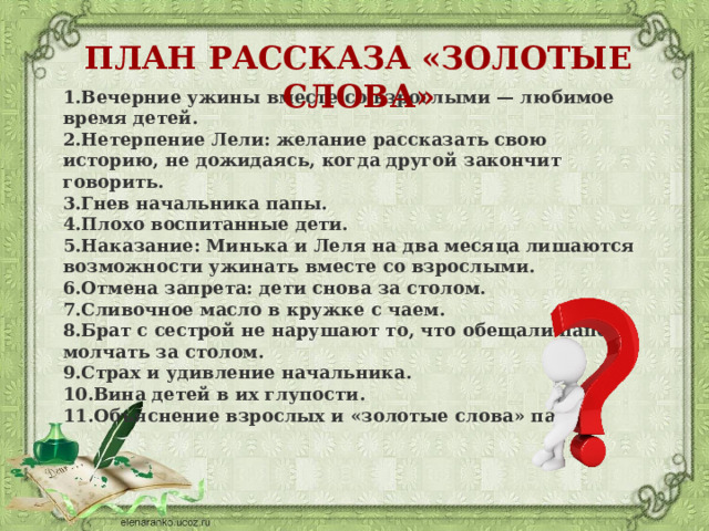 ПЛАН РАССКАЗА «ЗОЛОТЫЕ СЛОВА» Вечерние ужины вместе со взрослыми — любимое время детей. Нетерпение Лели: желание рассказать свою историю, не дожидаясь, когда другой закончит говорить. Гнев начальника папы. Плохо воспитанные дети. Наказание: Минька и Леля на два месяца лишаются возможности ужинать вместе со взрослыми. Отмена запрета: дети снова за столом. Сливочное масло в кружке с чаем. Брат с сестрой не нарушают то, что обещали папе — молчать за столом. Страх и удивление начальника. Вина детей в их глупости. Объяснение взрослых и «золотые слова» папы. 