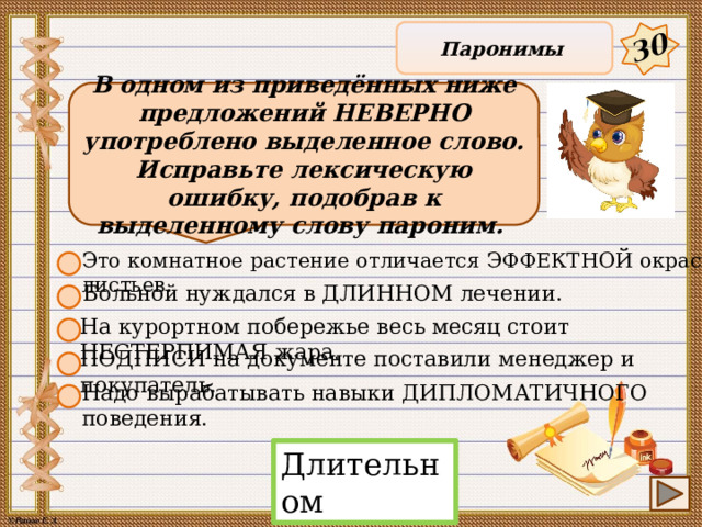 30 Паронимы В одном из приведённых ниже предложений НЕВЕРНО употреблено выделенное слово. Исправьте лексическую ошибку, подобрав к выделенному слову пароним. Это комнатное растение отличается ЭФФЕКТНОЙ окраской листьев. Больной нуждался в ДЛИННОМ лечении. На курортном побережье весь месяц стоит НЕСТЕРПИМАЯ жара. ПОДПИСИ на документе поставили менеджер и покупатель. Надо вырабатывать навыки ДИПЛОМАТИЧНОГО поведения. Длительном 11 