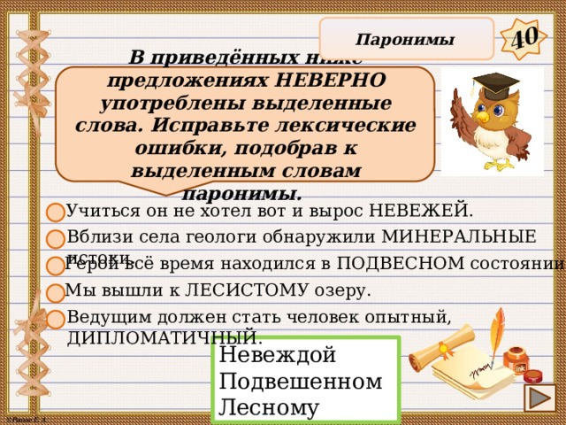 40 Паронимы В приведённых ниже предложениях НЕВЕРНО употреблены выделенные слова. Исправьте лексические ошибки, подобрав к выделенным словам паронимы. Учиться он не хотел вот и вырос НЕВЕЖЕЙ. Вблизи села геологи обнаружили МИНЕРАЛЬНЫЕ истоки. Герой всё время находился в ПОДВЕСНОМ состоянии Мы вышли к ЛЕСИСТОМУ озеру. Ведущим должен стать человек опытный, ДИПЛОМАТИЧНЫЙ. Невеждой Подвешенном Лесному 12 