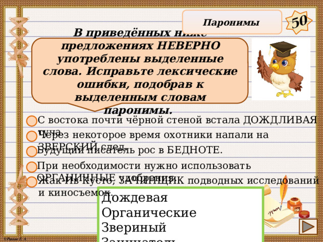 50 Паронимы В приведённых ниже предложениях НЕВЕРНО употреблены выделенные слова. Исправьте лексические ошибки, подобрав к выделенным словам паронимы. С востока почти чёрной стеной встала ДОЖДЛИВАЯ туча. Через некоторое время охотники напали на ЗВЕРСКИЙ след. Будущий писатель рос в БЕДНОТЕ. При необходимости нужно использовать ОРГАНИЧНЫЕ удобрения. Жак-Ив Кусто, ЗАЧИНЩИК подводных исследований и киносъемок. Дождевая Органические Звериный Зачинатель Бедности 13 