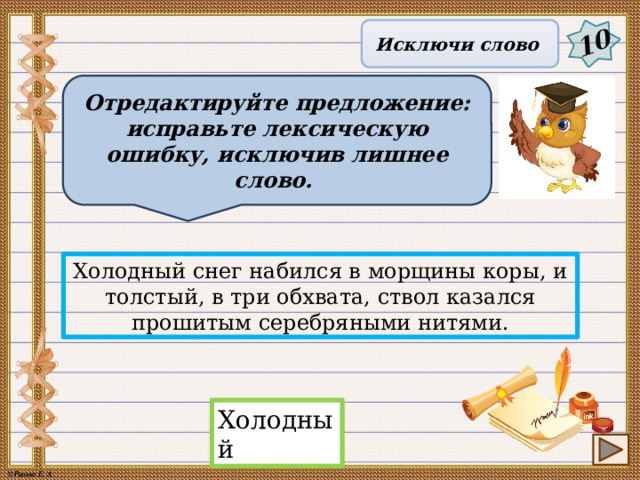 10 Исключи слово Отредактируйте предложение: исправьте лексическую ошибку, исключив лишнее слово. Холодный снег набился в морщины коры, и толстый, в три обхвата, ствол казался прошитым серебряными нитями. Холодный 14 